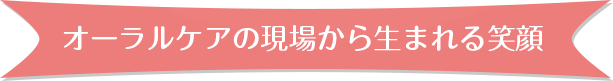 オーラルケアの現場から生まれる笑顔