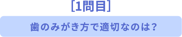 ［1問目］歯のみがき方で適切なのは？