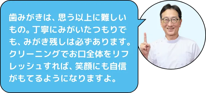歯みがきは、思う以上に難しいもの。丁寧にみがいたつもりでも、みがき残しは必ずあります。クリーニングでお口全体をリフレッシュすれば、笑顔にも自信がもてるようになりますよ。