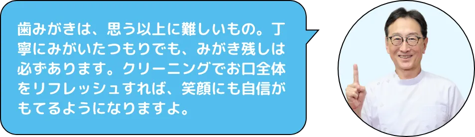歯みがきは、思う以上に難しいもの。丁寧にみがいたつもりでも、みがき残しは必ずあります。クリーニングでお口全体をリフレッシュすれば、笑顔にも自信がもてるようになりますよ。