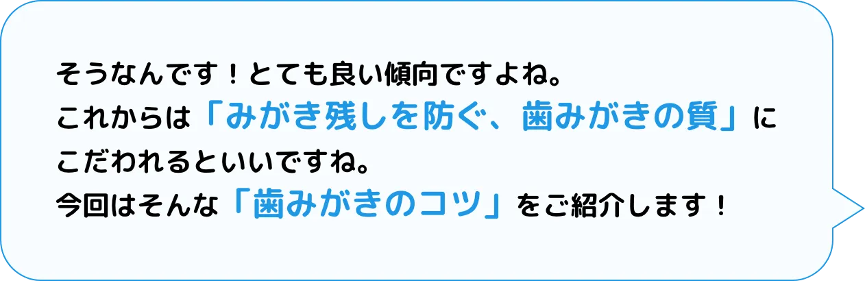 そうなんです！とても良い傾向ですよね。これからは「みがき残しを防ぐ、歯みがきの質」にこだわれるといいですね。今回はそんな「歯みがきのコツ」をご紹介します！