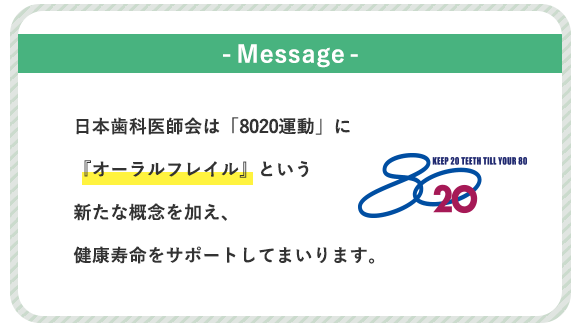 -Message -日本歯科医師会は「8020運動」に『オーラルフレイル』という新たな概念を加え、健康寿命をサポートしてまいります。